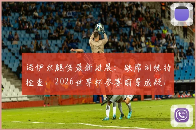 诺伊尔腿伤最新进展:缺席训练待检查,2026世界杯参赛前景成疑,德国队门将备选引关注