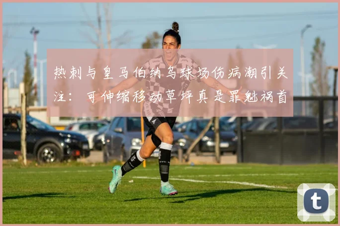 热刺与皇马伯纳乌球场伤病潮引关注：可伸缩移动草坪真是罪魁祸首吗？技术利弊深度分析