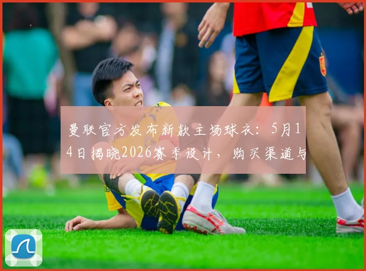 曼联官方发布新款主场球衣：5月14日揭晓2026赛季设计，购买渠道与价格前瞻