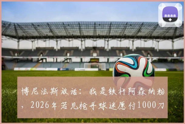 博尼法斯放话:我是铁杆阿森纳粉,2026年若见枪手球迷愿付1000刀,梦想加盟引热议