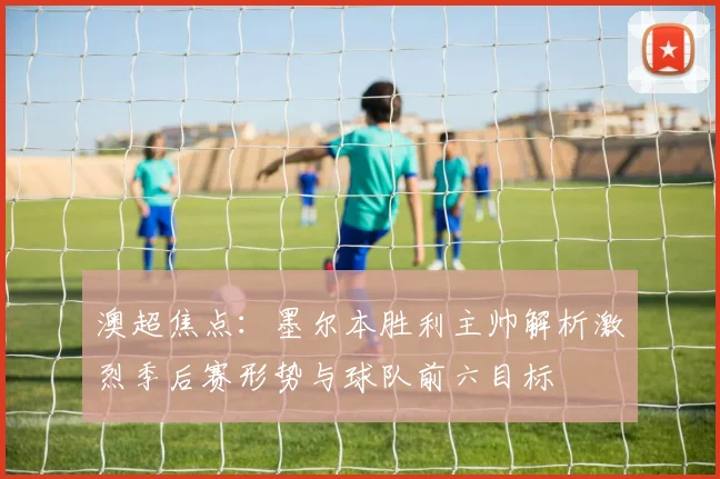 澳超焦点:墨尔本胜利主帅解析激烈季后赛形势与球队前六目标