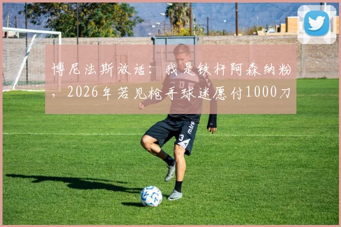 博尼法斯放话：我是铁杆阿森纳粉，2026年若见枪手球迷愿付1000刀，梦想加盟引热议
