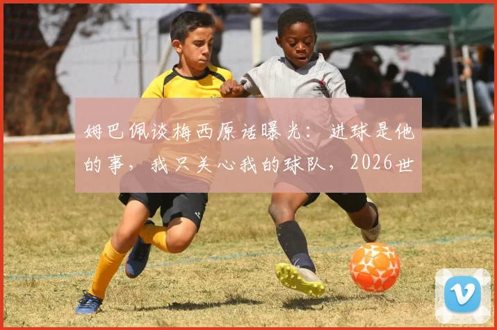 姆巴佩谈梅西原话曝光：进球是他的事，我只关心我的球队，2026世界杯前态度分析
