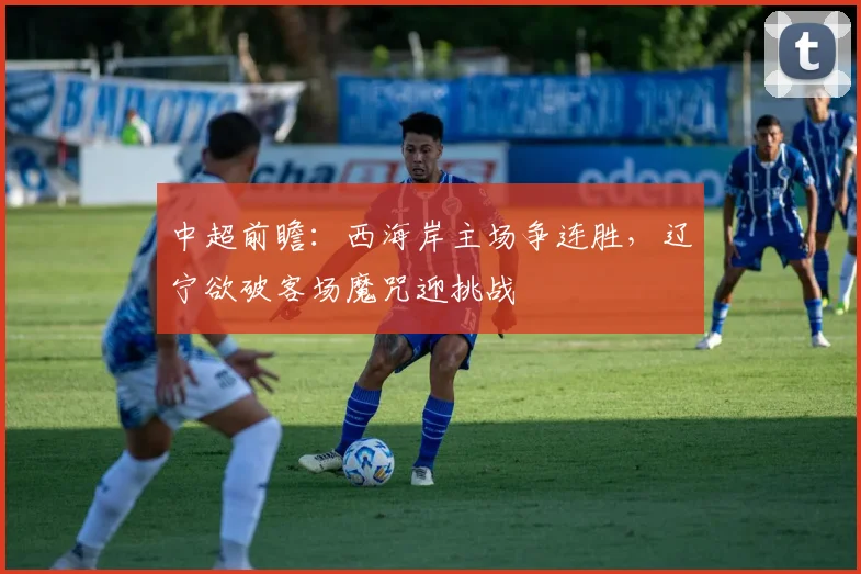 中超前瞻:西海岸主场争连胜,辽宁欲破客场魔咒迎挑战
