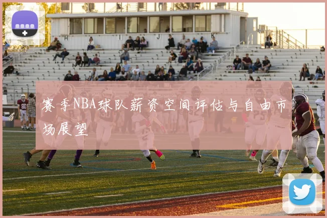 赛季NBA球队薪资空间评估与自由市场展望