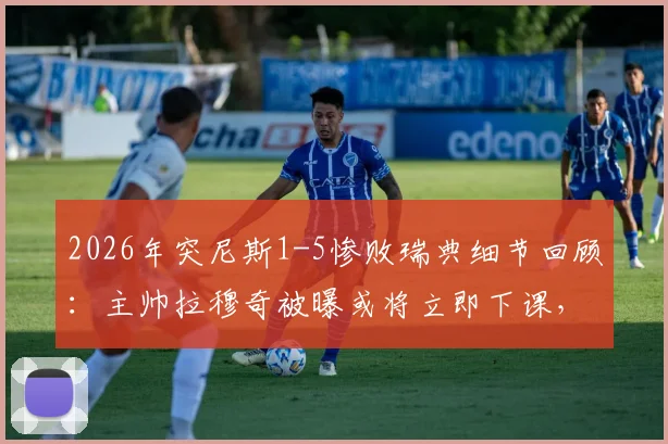 2026年突尼斯1-5惨败瑞典细节回顾：主帅拉穆奇被曝或将立即下课，球队未来走向何方？