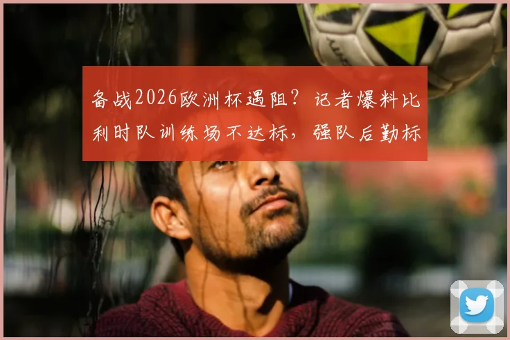 备战2026欧洲杯遇阻？记者爆料比利时队训练场不达标，强队后勤标准引关注