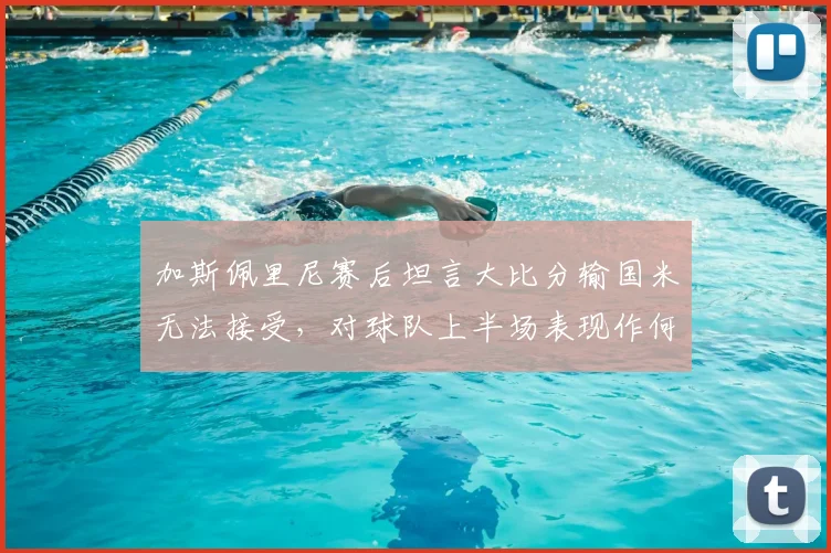 加斯佩里尼赛后坦言大比分输国米无法接受，对球队上半场表现作何评价？