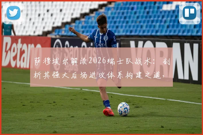 萨穆埃尔解读2026瑞士队战术：剖析其强大后场进攻体系构建之道，自身实战应用关键点分析