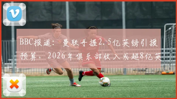 BBC报道:曼联手握2.5亿英镑引援预算,2026年俱乐部收入或超8亿英镑背后意味着什么?