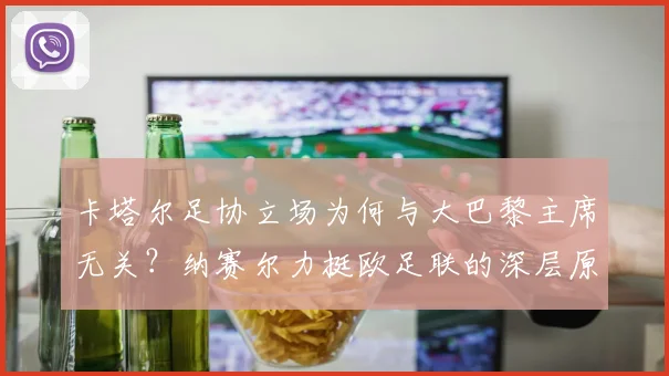 卡塔尔足协立场为何与大巴黎主席无关?纳赛尔力挺欧足联的深层原因解读