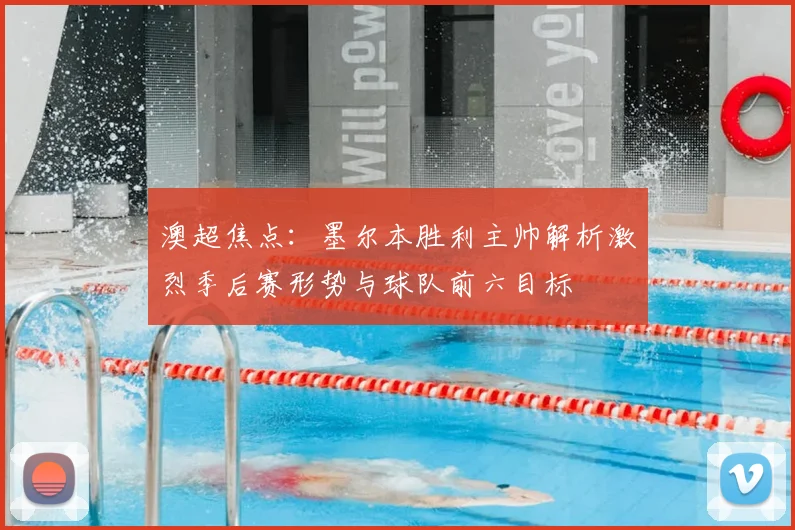 澳超焦点：墨尔本胜利主帅解析激烈季后赛形势与球队前六目标
