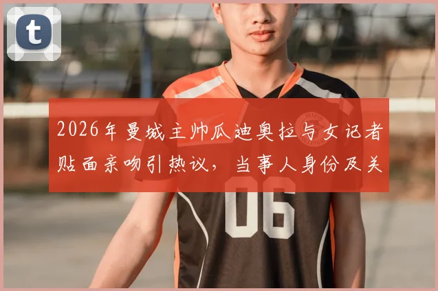2026年曼城主帅瓜迪奥拉与女记者贴面亲吻引热议，当事人身份及关系深度解读
