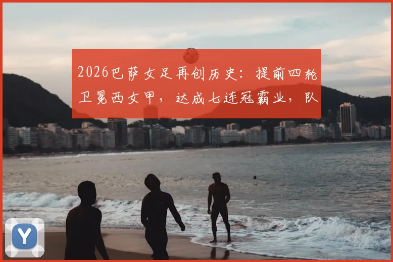 2026巴萨女足再创历史：提前四轮卫冕西女甲，达成七连冠霸业，队史第11座冠军奖杯如何铸就？附主力阵容与观赛指南