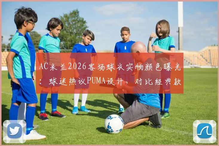 AC米兰2026客场球衣实物颜色曝光：球迷热议PUMA设计，对比经典款评价两极分化