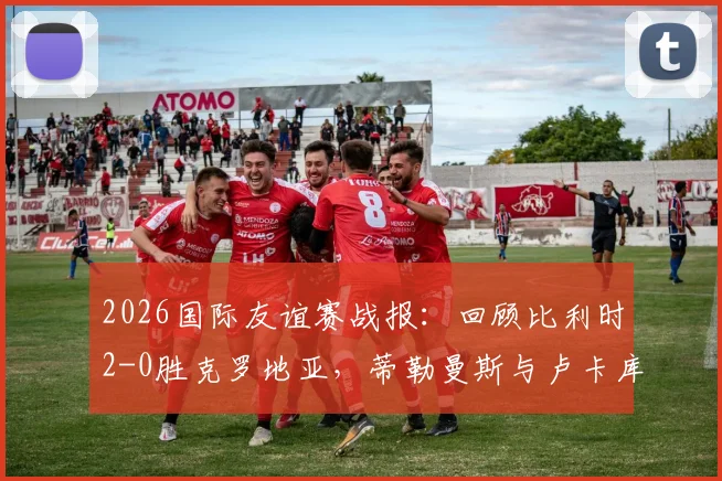 2026国际友谊赛战报：回顾比利时2-0胜克罗地亚，蒂勒曼斯与卢卡库如何联手击溃格子军团