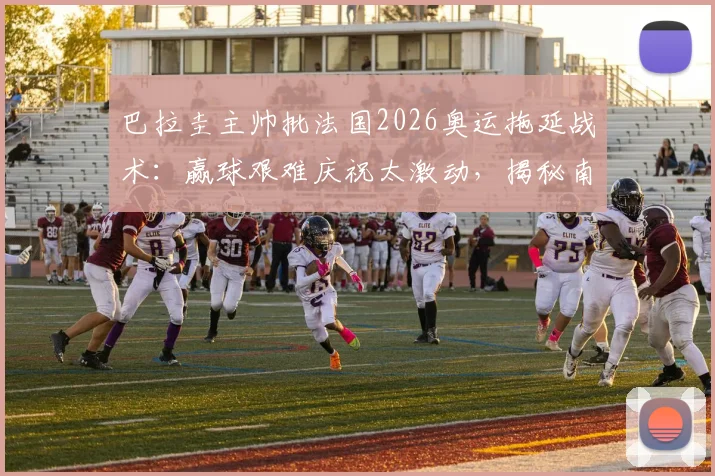巴拉圭主帅批法国2026奥运拖延战术：赢球艰难庆祝太激动，揭秘南美足球强硬风格