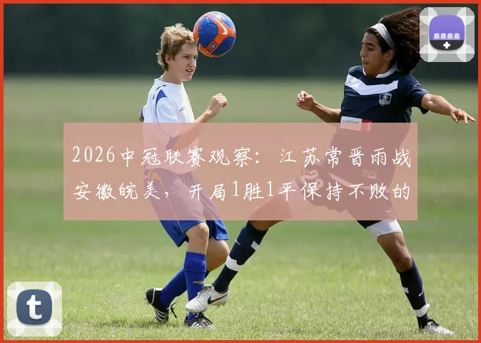 2026中冠联赛观察:江苏常晋雨战安徽皖美,开局1胜1平保持不败的成色如何?
