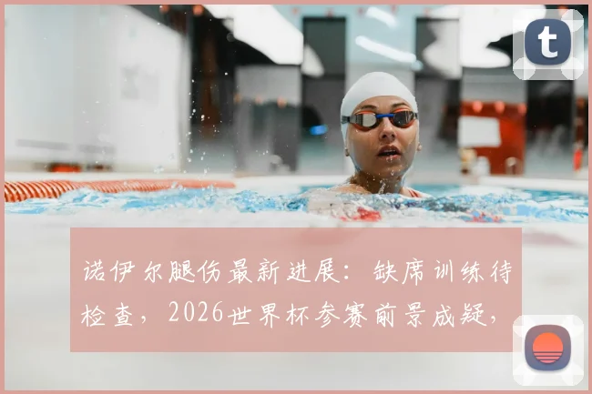 诺伊尔腿伤最新进展：缺席训练待检查，2026世界杯参赛前景成疑，德国队门将备选引关注