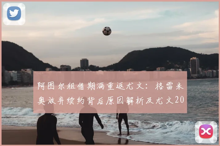 阿图尔租借期满重返尤文：格雷米奥放弃续约背后原因解析及尤文2026赛季阵容展望
