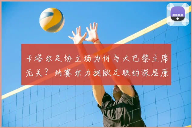 卡塔尔足协立场为何与大巴黎主席无关？纳赛尔力挺欧足联的深层原因解读