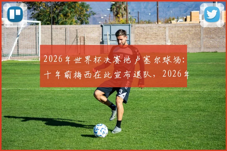 2026年世界杯决赛地卢塞尔球场：十年前梅西在此宣布退队，2026年能否在此一雪前耻赢得终极荣耀？