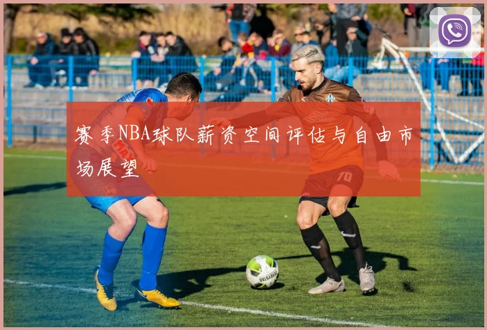 赛季NBA球队薪资空间评估与自由市场展望