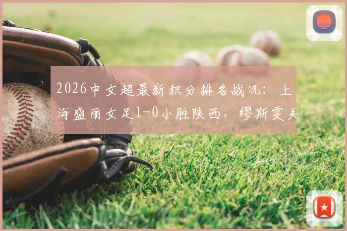 2026中女超最新积分排名战况：上海盛丽女足1-0小胜陕西，缪斯雯关键进球视频集锦