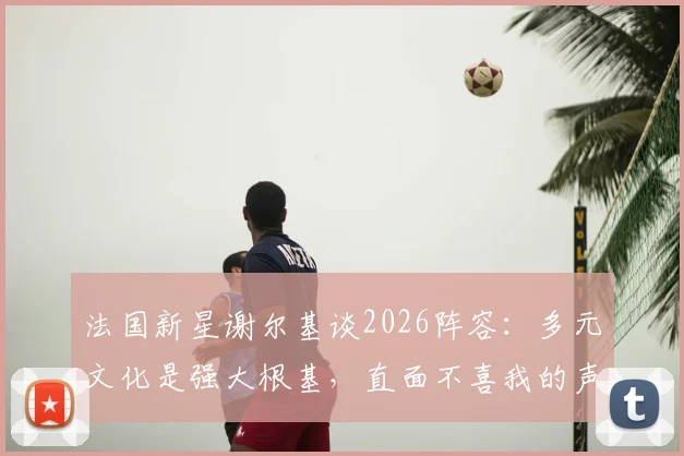 法国新星谢尔基谈2026阵容：多元文化是强大根基，直面不喜我的声音