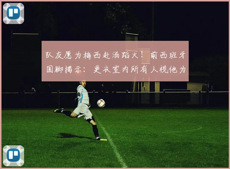 队友愿为梅西赴汤蹈火!前西班牙国脚揭示:更衣室内所有人视他为唯一偶像,场上每个动作都值得拼命