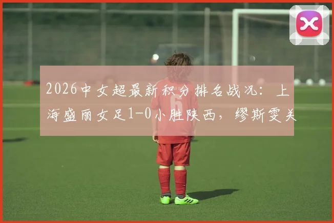 2026中女超最新积分排名战况:上海盛丽女足1-0小胜陕西,缪斯雯关键进球视频集锦