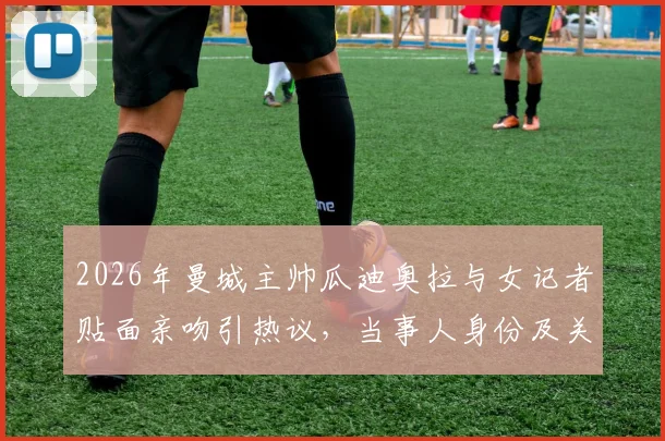 2026年曼城主帅瓜迪奥拉与女记者贴面亲吻引热议,当事人身份及关系深度解读