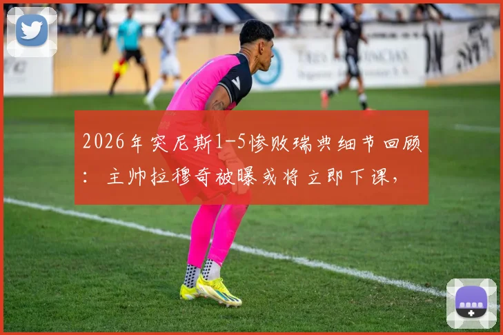 2026年突尼斯1-5惨败瑞典细节回顾：主帅拉穆奇被曝或将立即下课，球队未来走向何方？