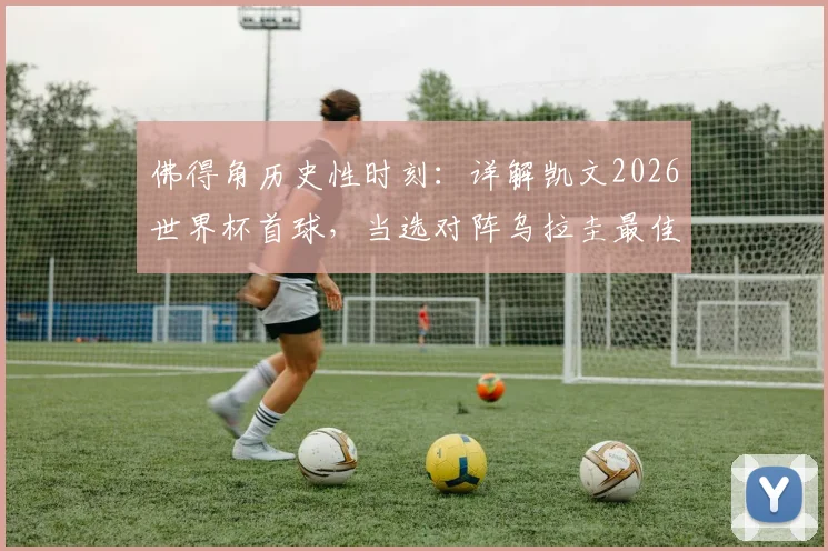 佛得角历史性时刻:详解凯文2026世界杯首球,当选对阵乌拉圭最佳球员全场表现