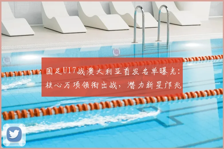 国足U17战澳大利亚首发名单曝光：核心万项领衔出战，潜力新星邝兆镭、帅惟浩入围引关注