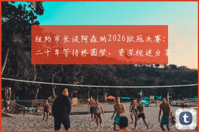 纽约市长谈阿森纳2026欧冠决赛:二十年等待终圆梦,资深枪迷分享正确观赛心态与享受诀窍