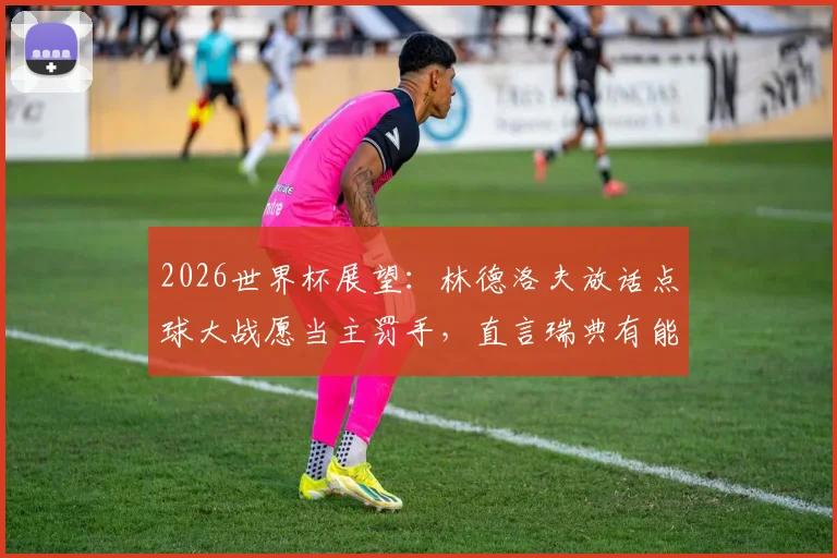 2026世界杯展望：林德洛夫放话点球大战愿当主罚手，直言瑞典有能力攻破法国铁桶防线
