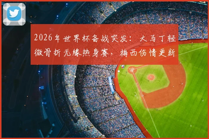 2026年世界杯备战突发:大马丁轻微骨折无缘热身赛,梅西伤情更新确认可出战阿根廷首轮