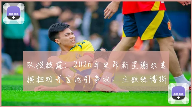 队报披露：2026年里昂新星谢尔基横扫对手言论引争议，主教练博斯看采访后回应问题不大