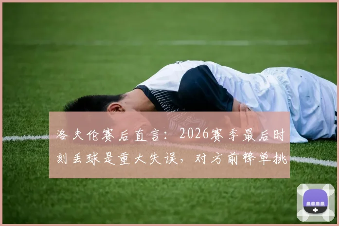 洛夫伦赛后直言：2026赛季最后时刻丢球是重大失误，对方前锋单挑三人防线破门全过程分析