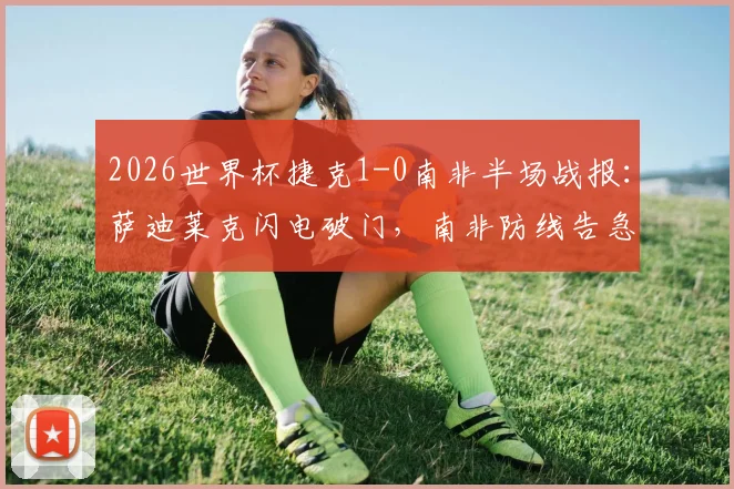 2026世界杯捷克1-0南非半场战报：萨迪莱克闪电破门，南非防线告急，附全场集锦回放