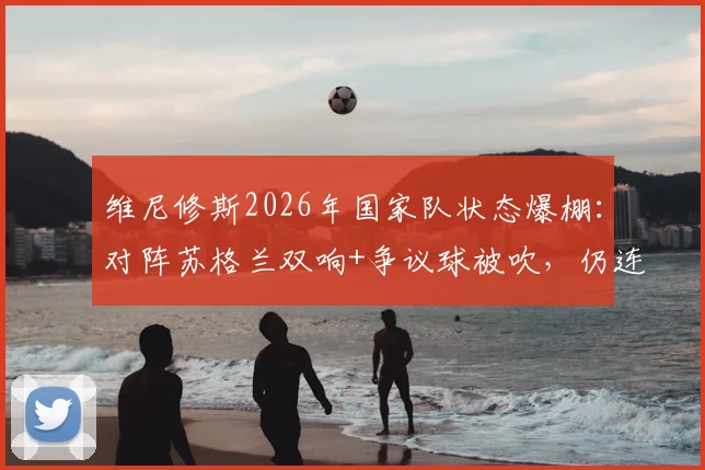 维尼修斯2026年国家队状态爆棚：对阵苏格兰双响+争议球被吹，仍连续三场荣膺MVP