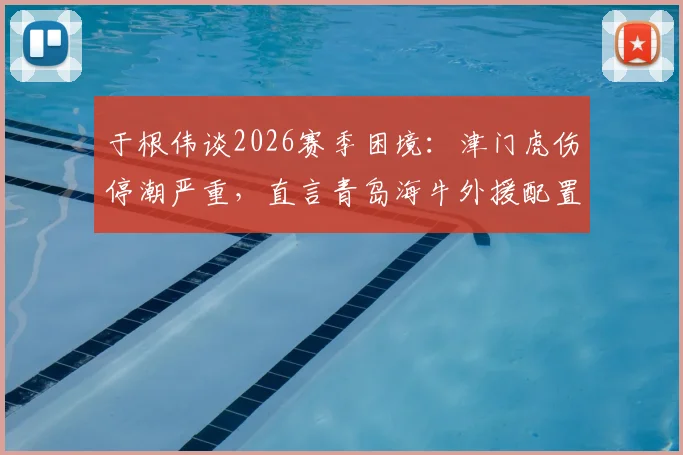 于根伟谈2026赛季困境：津门虎伤停潮严重，直言青岛海牛外援配置极具威胁