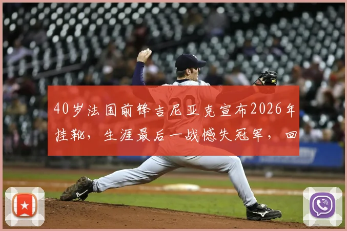 40岁法国前锋吉尼亚克宣布2026年挂靴，生涯最后一战憾失冠军，回顾其传奇足球之路