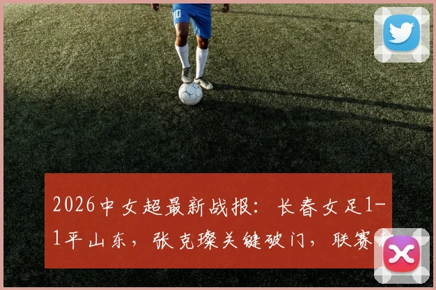 2026中女超最新战报：长春女足1-1平山东，张克璨关键破门，联赛积分榜解析