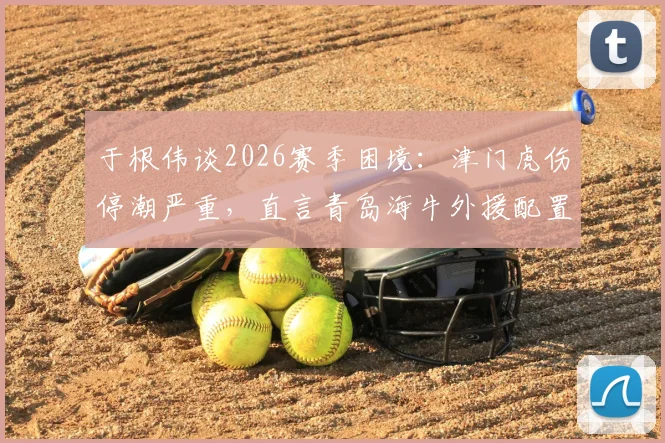 于根伟谈2026赛季困境:津门虎伤停潮严重,直言青岛海牛外援配置极具威胁
