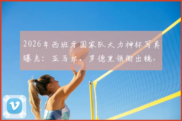 2026年西班牙国家队大力神杯写真曝光：亚马尔、罗德里领衔出镜，高清壁纸及球衣定妆照一览