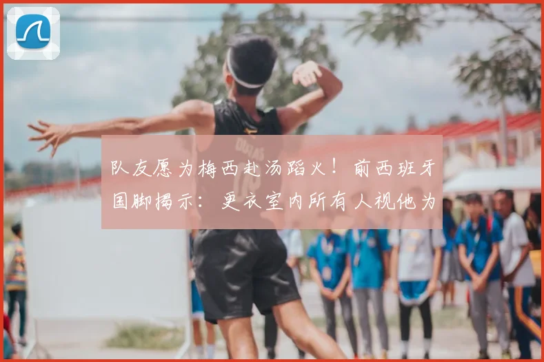 队友愿为梅西赴汤蹈火！前西班牙国脚揭示：更衣室内所有人视他为唯一偶像，场上每个动作都值得拼命