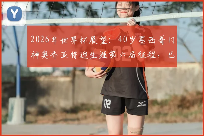2026年世界杯展望:40岁墨西哥门神奥乔亚将迎生涯第六届征程,已确认首发出战南非队