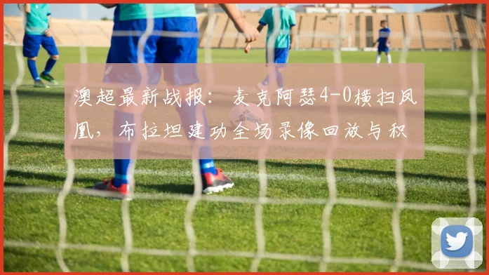 澳超最新战报:麦克阿瑟4-0横扫凤凰,布拉坦建功全场录像回放与积分榜影响分析